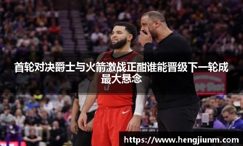 首轮对决爵士与火箭激战正酣谁能晋级下一轮成最大悬念